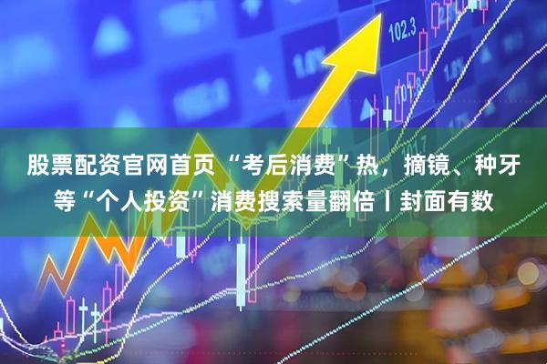 股票配资官网首页 “考后消费”热，摘镜、种牙等“个人投资”消费搜索量翻倍丨封面有数