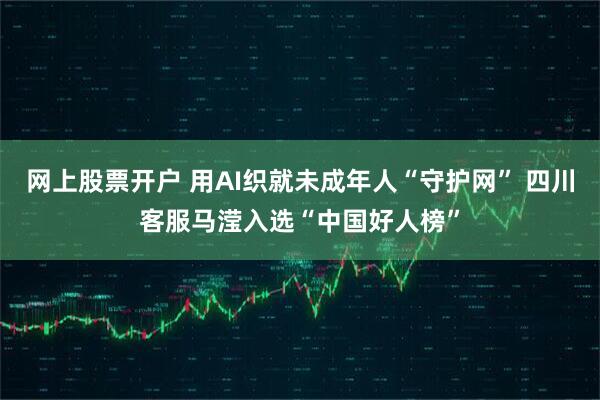 网上股票开户 用AI织就未成年人“守护网” 四川客服马滢入选“中国好人榜”