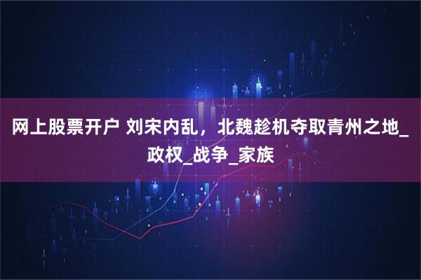 网上股票开户 刘宋内乱，北魏趁机夺取青州之地_政权_战争_家族