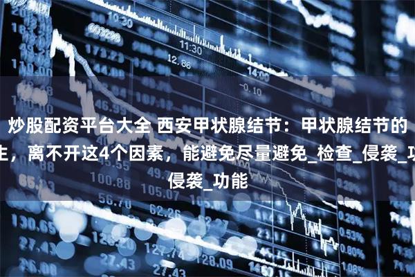 炒股配资平台大全 西安甲状腺结节:甲状腺结节的产生,离不开这4个因素,能避免尽量避免_检查_侵袭_功能