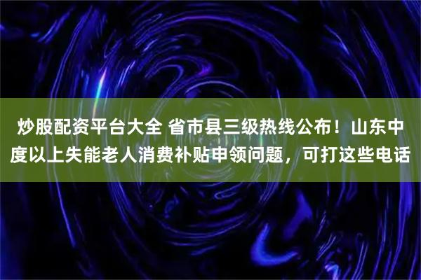 炒股配资平台大全 省市县三级热线公布！山东中度以上失能老人消费补贴申领问题，可打这些电话