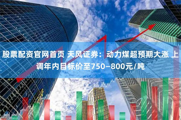 股票配资官网首页 天风证券：动力煤超预期大涨 上调年内目标价至750—800元/吨