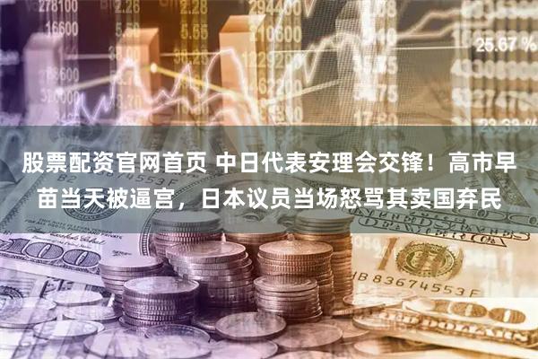 股票配资官网首页 中日代表安理会交锋！高市早苗当天被逼宫，日本议员当场怒骂其卖国弃民