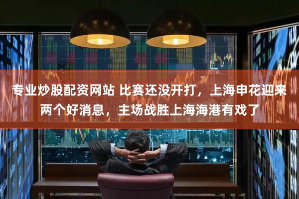 专业炒股配资网站 比赛还没开打，上海申花迎来两个好消息，主场战胜上海海港有戏了