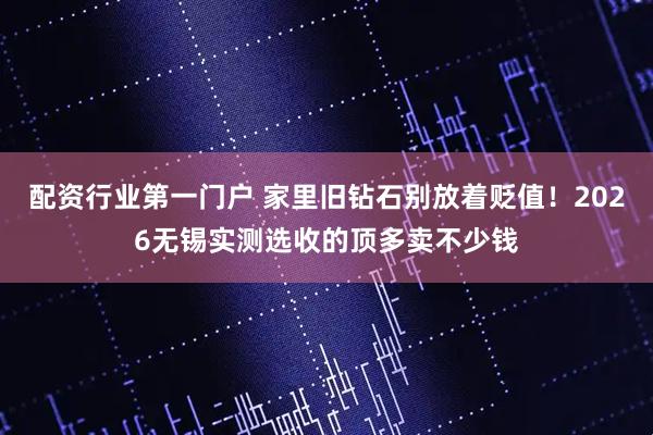 配资行业第一门户 家里旧钻石别放着贬值！2026无锡实测选收的顶多卖不少钱