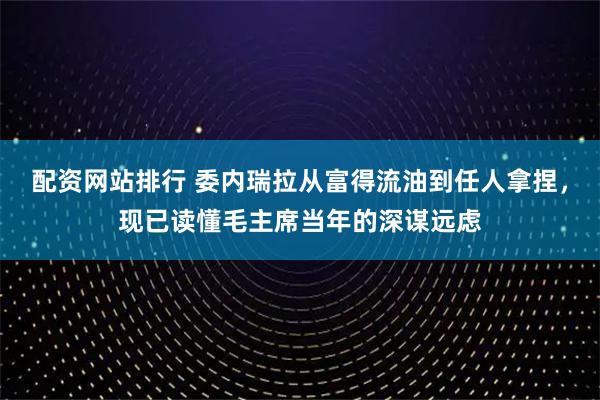 配资网站排行 委内瑞拉从富得流油到任人拿捏，现已读懂毛主席当年的深谋远虑